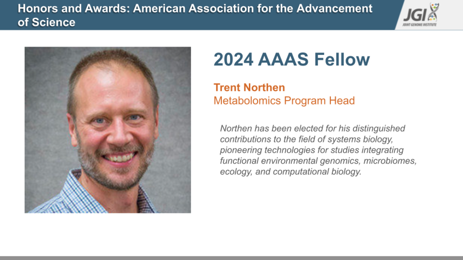 2024 AAAS Fellow  Trent Northen Metabolomics Program Head  Northen has been elected for his distinguished contributions to the field of systems biology, pioneering technologies for studies integrating functional environmental genomics, microbiomes, ecology, and computational biology.