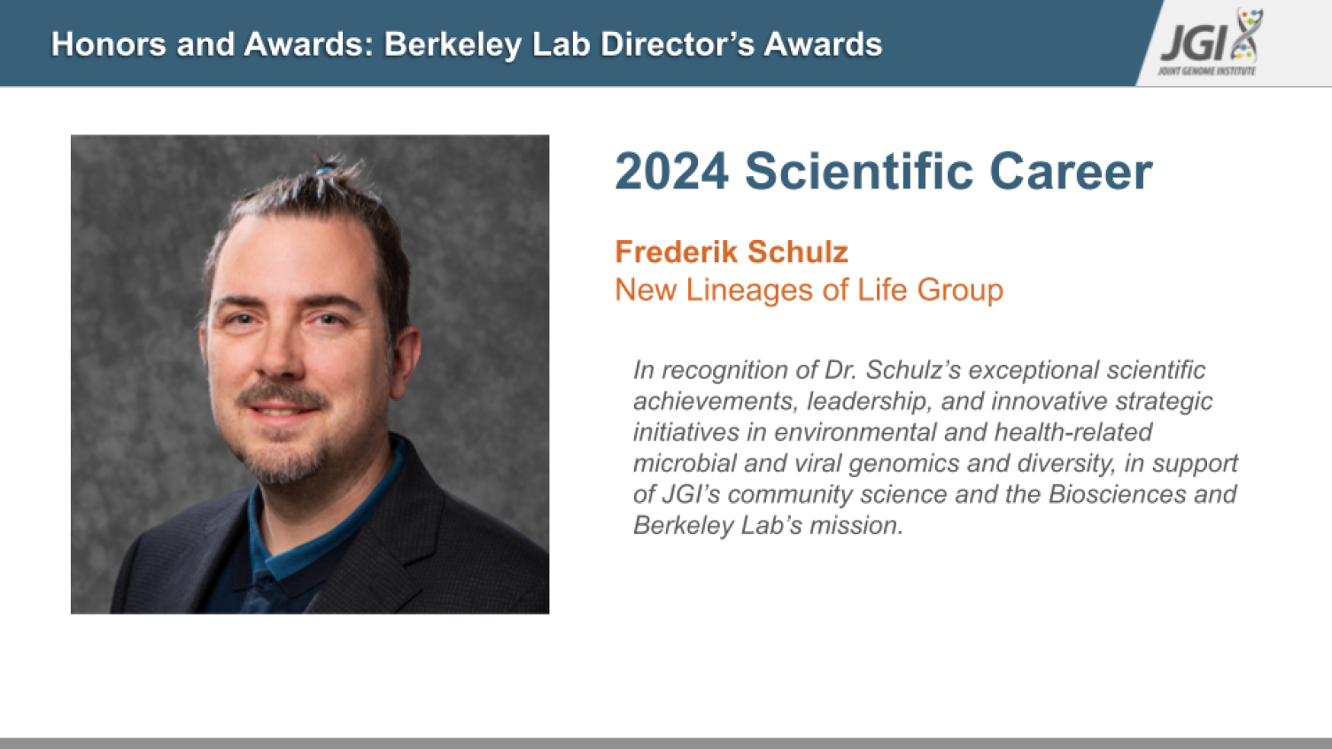 Headshot of Frederik Schulz, recipient of the 2024 Scientific Career Award from the Berkeley Lab Director's Awards, presented by the Joint Genome Institute (JGI). The text reads: 'Honors and Awards: Berkeley Lab Director’s Awards. 2024 Scientific Career. Frederik Schulz, New Lineages of Life Group. In recognition of Dr. Schulz’s exceptional scientific achievements, leadership, and innovative strategic initiatives in environmental and health-related microbial and viral genomics and diversity, in support of J