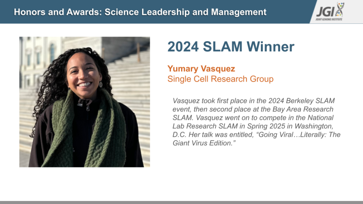 2024 SLAM Winner  Yumary Vasquez Single Cell Research Group	         Vasquez took first place in the 2024 Berkeley SLAM event, then second place at the Bay Area Research SLAM. Vasquez went on to compete in the National Lab Research SLAM in Spring 2025 in Washington, D.C. Her talk was entitled, “Going Viral…Literally: The Giant Virus Edition.” 